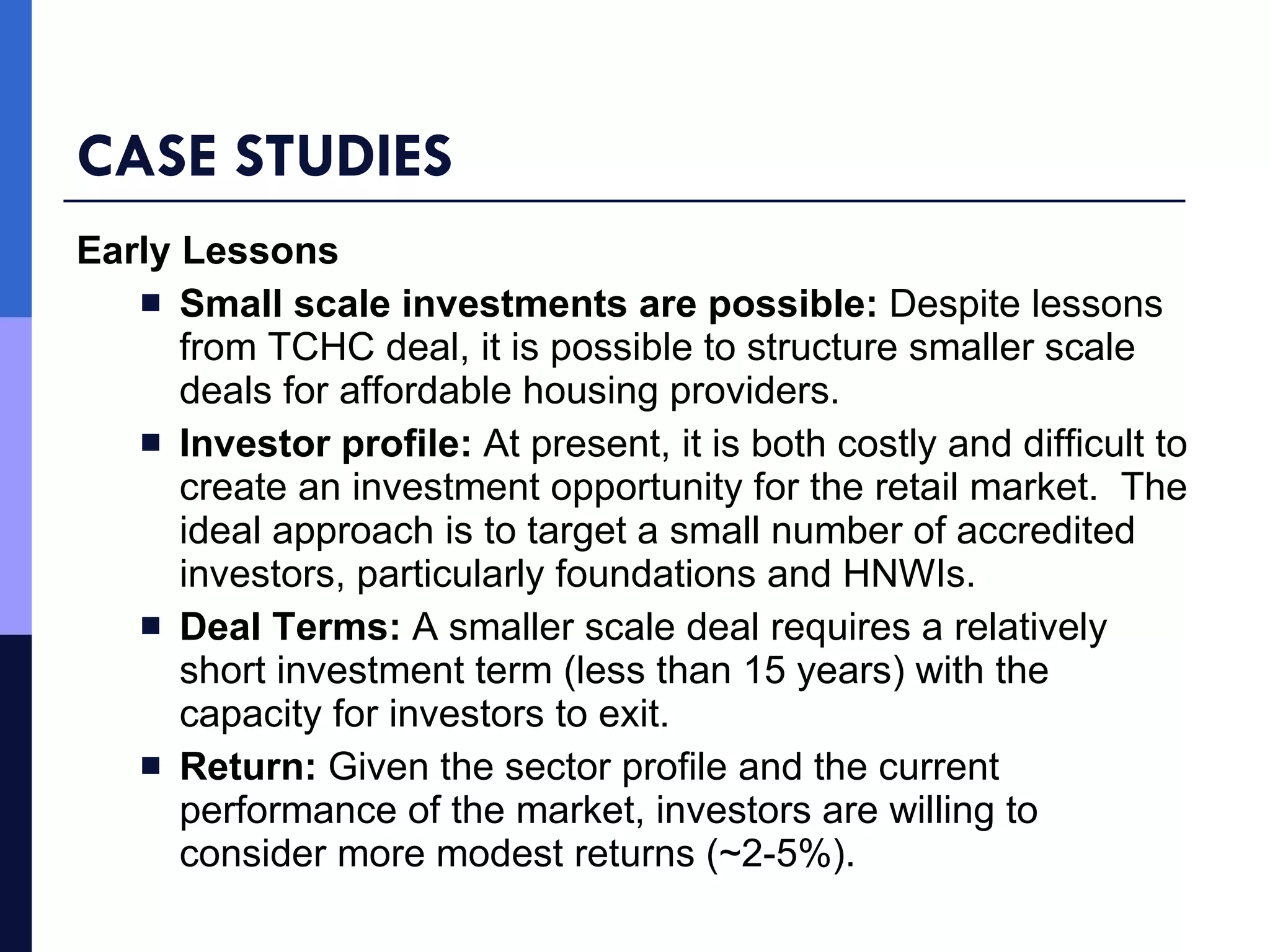 CASE STUDIES Early Lessons Small scale investments are possible:  Despite lessons from TCHC deal, it is possible to structure smaller scale deals for affordable housing providers. Investor profile:  At present, it is both costly and difficult to create an investment opportunity for the retail market.  The ideal approach is to target a small number of accredited investors, particularly foundations and HNWIs. Deal Terms:  A smaller scale deal requires a relatively short investment term (less than 15 years) with the capacity for investors to exit. Return:  Given the sector profile and the current performance of the market, investors are willing to consider more modest returns (~2-5%).  