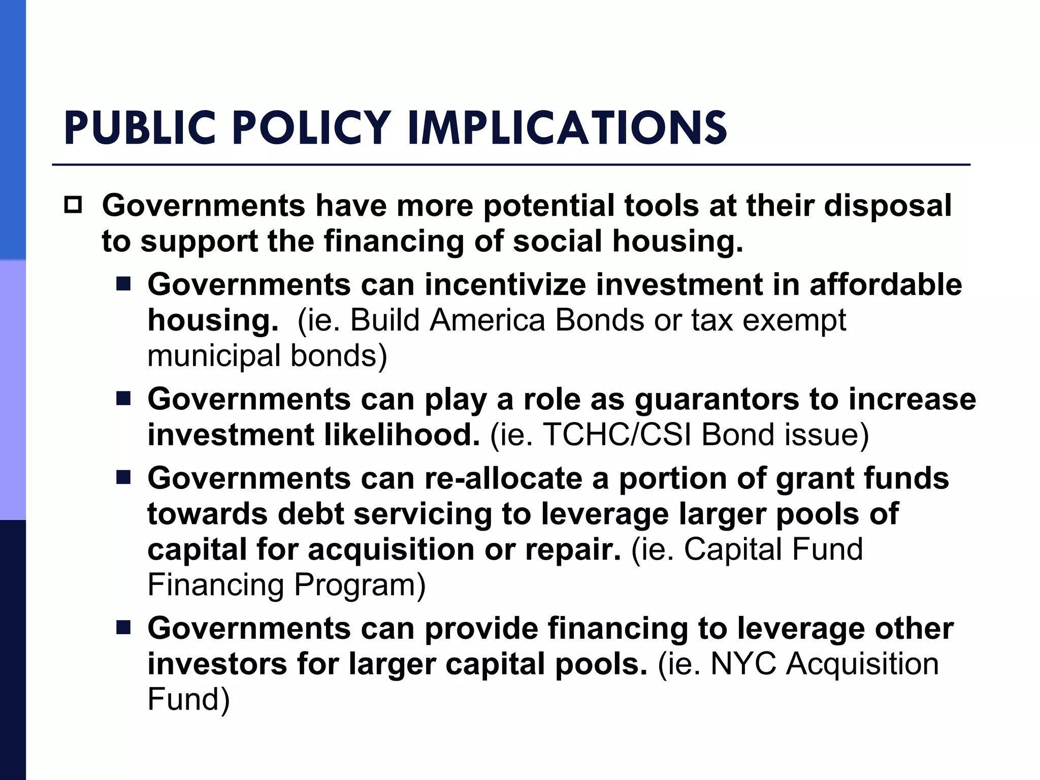 PUBLIC POLICY IMPLICATIONS Governments have more potential tools at their disposal to support the financing of social housing. Governments can incentivize investment in affordable housing.   (ie. Build America Bonds or tax exempt municipal bonds) Governments can play a role as guarantors to increase investment likelihood.  (ie. TCHC/CSI Bond issue) Governments can re-allocate a portion of grant funds towards debt servicing to leverage larger pools of capital for acquisition or repair.  (ie. Capital Fund Financing Program) Governments can provide financing to leverage other investors for larger capital pools.  (ie. NYC Acquisition Fund) 