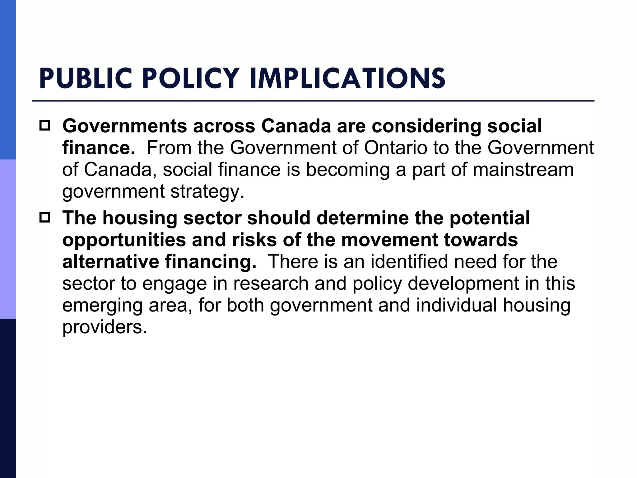 PUBLIC POLICY IMPLICATIONS Governments across Canada are considering social finance.  From the Government of Ontario to the Government of Canada, social finance is becoming a part of mainstream government strategy.  The housing sector should determine the potential opportunities and risks of the movement towards alternative financing.  There is an identified need for the sector to engage in research and policy development in this emerging area, for both government and individual housing providers.  