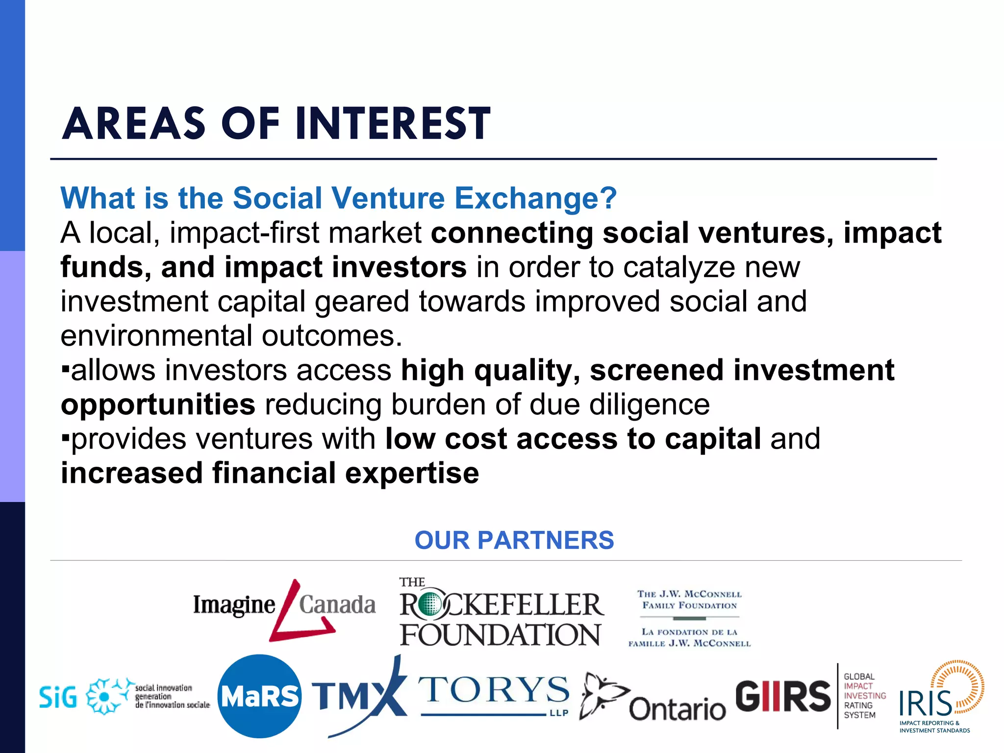 AREAS OF INTEREST What is the Social Venture Exchange? A local, impact-first market  connecting social ventures, impact funds, and impact investors  in order to catalyze new investment capital geared towards improved social and environmental outcomes. allows investors access  high quality, screened investment opportunities  reducing burden of due diligence provides ventures with  low cost access to capital  and  increased financial expertise OUR PARTNERS 