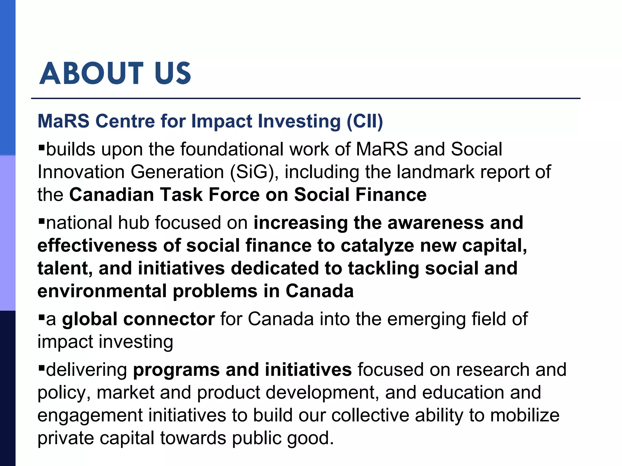 ABOUT US MaRS Centre for Impact Investing (CII) builds upon the foundational work of MaRS and Social Innovation Generation (SiG), including the landmark report of the  Canadian Task Force on Social Finance national hub focused on  increasing the awareness and effectiveness of social finance to catalyze new capital, talent, and initiatives dedicated to tackling social and environmental problems in Canada  a  global connector  for Canada into the emerging field of impact investing delivering  programs and initiatives  focused on research and policy, market and product development, and education and engagement initiatives to build our collective ability to mobilize private capital towards public good. 