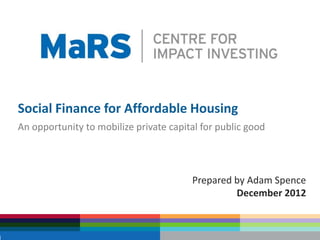 Social Finance for Affordable Housing
An opportunity to mobilize private capital for public good



                                        Prepared by Adam Spence
                                                 December 2012
 