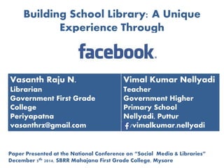 Building School Library: A Unique 
Experience Through 
Vasanth Raju N. 
Librarian 
Government First Grade 
College 
Periyapatna 
vasanthrz@gmail.com 
Vimal Kumar Nellyadi 
Teacher 
Government Higher 
Primary School 
Nellyadi, Puttur 
/vimalkumar.nellyadi 
Paper Presented at the National Conference on “Social Media & Libraries” 
December 5th 2014, SBRR Mahajana First Grade College, Mysore 
 