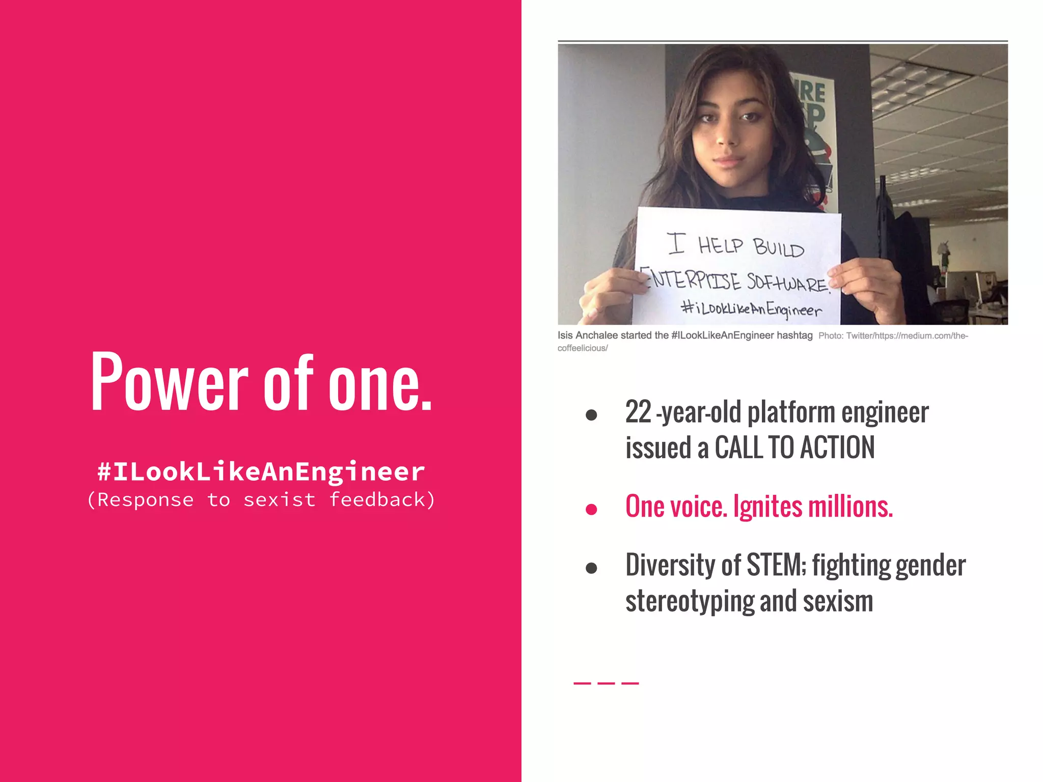 Power of one.
#ILookLikeAnEngineer
(Response to sexist feedback)
● 22 -year-old platform engineer
issued a CALL TO ACTION
● One voice. Ignites millions.
● Diversity of STEM; fighting gender
stereotyping and sexism
 