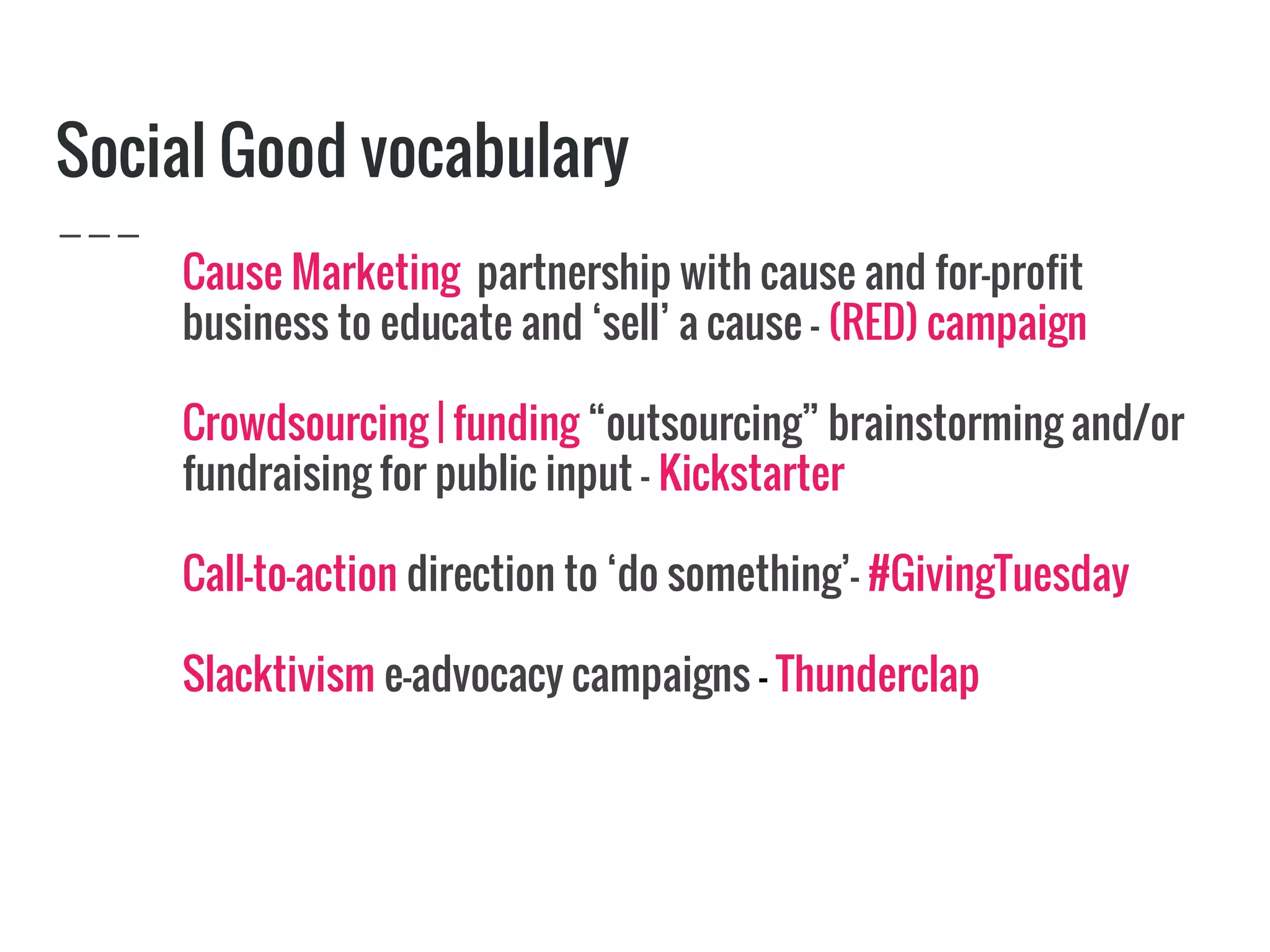 Social Good vocabulary
Cause Marketing partnership with cause and for-profit
business to educate and ‘sell’ a cause - (RED) campaign
Crowdsourcing | funding “outsourcing” brainstorming and/or
fundraising for public input - Kickstarter
Call-to-action direction to ‘do something’- #GivingTuesday
Slacktivism e-advocacy campaigns - Thunderclap
 