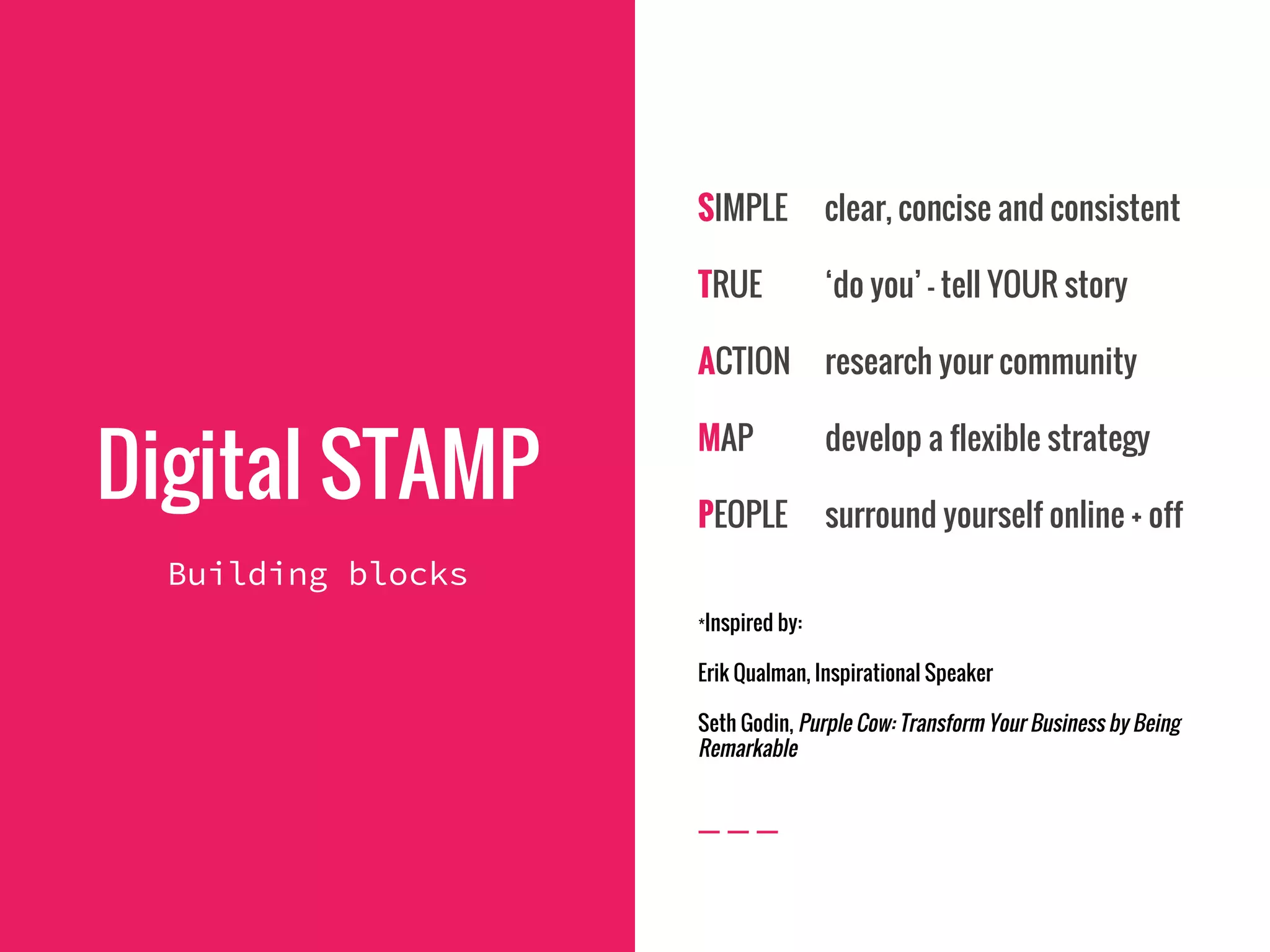 Digital STAMP
Building blocks
SIMPLE clear, concise and consistent
TRUE ‘do you’ - tell YOUR story
ACTION research your community
MAP develop a flexible strategy
PEOPLE surround yourself online + off
*Inspired by:
Erik Qualman, Inspirational Speaker
Seth Godin, Purple Cow: Transform Your Business by Being
Remarkable
 
