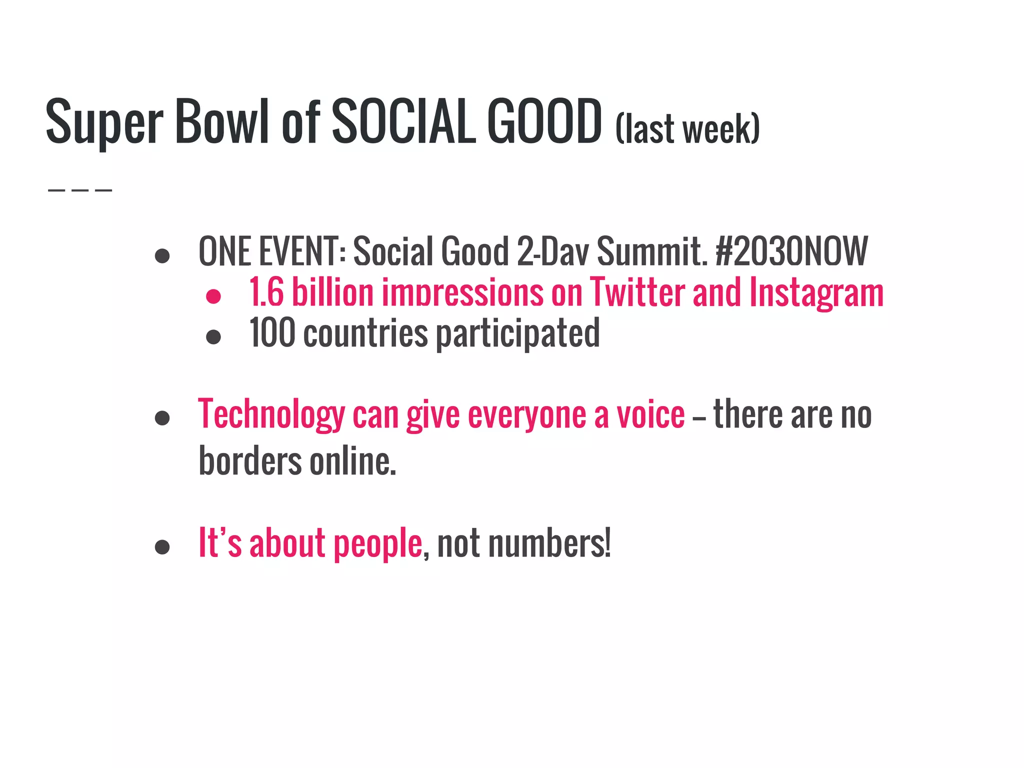 Super Bowl of SOCIAL GOOD (last week)
● ONE EVENT: Social Good 2-Day Summit, #2030NOW
● 1.6 billion impressions on Twitter and Instagram
● 100 countries participated
● Technology can give everyone a voice -- there are no
borders online.
● It’s about people, not numbers!
 