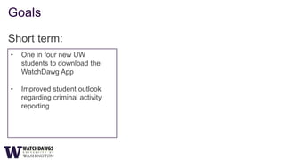 Goals

Short term:
•   One in four new UW
    students to download the
    WatchDawg App

•   Improved student outlook
    regarding criminal activity
    reporting
 