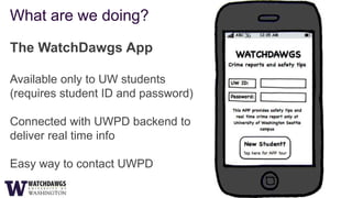 What are we doing?

The WatchDawgs App

Available only to UW students
(requires student ID and password)

Connected with UWPD backend to
deliver real time info

Easy way to contact UWPD
 