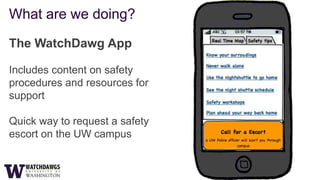 What are we doing?

The WatchDawg App

Includes content on safety
procedures and resources for
support

Quick way to request a safety
escort on the UW campus
 