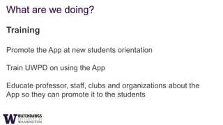 What are we doing?

Training

Promote the App at new students orientation

Train UWPD on using the App

Educate professor, staff, clubs and organizations about the
App so they can promote it to the students
 