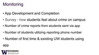 Monitoring

• App Development and Completion
• Survey - how students feel about crime on campus
• Number of crime reports from students sent via app

• Number of students utilizing reporting phone number
• Number of first time & existing UW students using
app
 