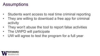 Assumptions

•   Students want access to real time criminal reporting
•   They are willing to download a free app for criminal
    activity
•   They won't abuse the tool to report false activities
•   The UWPD will participate
•   UW will agree to test the program for a full year
 