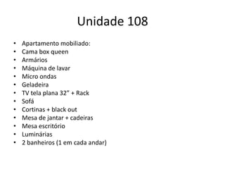Unidade 108
•
•
•
•
•
•
•
•
•
•
•
•
•

Apartamento mobiliado:
Cama box queen
Armários
Máquina de lavar
Micro ondas
Geladeira
TV tela plana 32” + Rack
Sofá
Cortinas + black out
Mesa de jantar + cadeiras
Mesa escritório
Luminárias
2 banheiros (1 em cada andar)

 