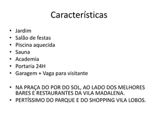 Características
• Apartamento duplex (loft) de 72m2.

•
•
•
•
•
•
•

Jardim
Salão de festas
Piscina aquecida
Sauna
Academia
Portaria 24H
Garagem + Vaga para visitante

• NA PRAÇA DO POR DO SOL, AO LADO DOS MELHORES BARES E
RESTAURANTES DA VILA MADALENA.
• PERTÍSSIMO DO PARQUE E DO SHOPPING VILA LOBOS.

 