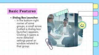 Basic Features
Dialog Box Launcher
In the bottom-right
corner of some
groups, a small arrow
(called a dialog box
launcher) appears.
Clicking it opens a
more detailed
settings panel or
window related to
that group.
 