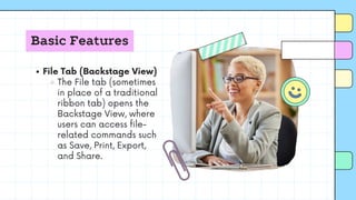 Basic Features
File Tab (Backstage View)
The File tab (sometimes
in place of a traditional
ribbon tab) opens the
Backstage View, where
users can access file-
related commands such
as Save, Print, Export,
and Share.
 