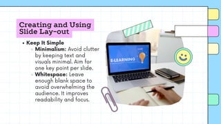 Creating and Using
Slide Lay-out
Keep It Simple
Minimalism: Avoid clutter
by keeping text and
visuals minimal. Aim for
one key point per slide.
Whitespace: Leave
enough blank space to
avoid overwhelming the
audience. It improves
readability and focus.
 