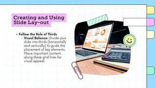 Creating and Using
Slide Lay-out
Follow the Rule of Thirds
Visual Balance: Divide your
slide into thirds (horizontally
and vertically) to guide the
placement of key elements.
Place important content
along these grid lines for
visual appeal.
 