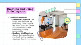 Creating and Using
Slide Lay-out
Use Visual Hierarchy
Emphasize Key Points: Use
larger fonts, bold text, or
contrasting colors to make
key points stand out. Ensure
that the most important
information is easily
recognizable.
Headings & Subheadings:
Clearly distinguish headings
from body text to create a
structured flow of information.
 