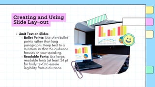 Creating and Using
Slide Lay-out
Limit Text on Slides
Bullet Points: Use short bullet
points rather than long
paragraphs. Keep text to a
minimum so that the audience
focuses on your speaking.
Readable Fonts: Use large,
readable fonts (at least 24 pt
for body text) to ensure
legibility from a distance.
 