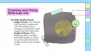 Creating and Using
Slide Lay-out
Use High-Quality Visuals
Images & Icons: Use relevant,
high-resolution images and
icons that enhance your
message. Avoid generic stock
images that don’t add value.
Graphs & Charts: When
displaying data, use clean
and simple graphs or charts
to communicate information
visually. Avoid overly complex
visuals.
 