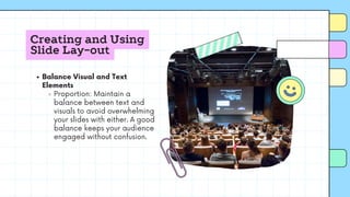 Creating and Using
Slide Lay-out
Balance Visual and Text
Elements
Proportion: Maintain a
balance between text and
visuals to avoid overwhelming
your slides with either. A good
balance keeps your audience
engaged without confusion.
 