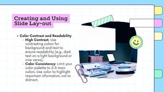 Creating and Using
Slide Lay-out
Color Contrast and Readability
High Contrast: Use
contrasting colors for
background and text to
ensure readability (e.g., dark
text on a light background or
vice versa).
Color Consistency: Limit your
color palette to 2-3 main
colors. Use color to highlight
important information, not to
distract.
 