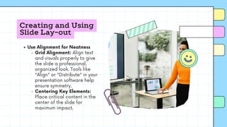 Creating and Using
Slide Lay-out
Use Alignment for Neatness
Grid Alignment: Align text
and visuals properly to give
the slide a professional,
organized look. Tools like
"Align" or "Distribute" in your
presentation software help
ensure symmetry.
Centering Key Elements:
Place critical content in the
center of the slide for
maximum impact.
 