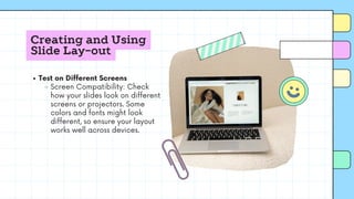 Creating and Using
Slide Lay-out
Test on Different Screens
Screen Compatibility: Check
how your slides look on different
screens or projectors. Some
colors and fonts might look
different, so ensure your layout
works well across devices.
 