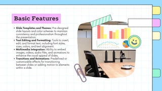 Basic Features
Slide Templates and Themes: Pre-designed
slide layouts and color schemes to maintain
consistency and professionalism throughout
the presentation.
Text Editing and Formatting: Tools to insert,
edit, and format text, including font styles,
sizes, colors, and text alignment.
Multimedia Integration: Ability to embed
images, videos, audio files, and animations to
enhance the visual appeal of slides.
Transitions and Animations: Predefined or
customizable effects for transitioning
between slides or adding motion to elements
within a slide.
 
