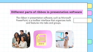 Different parts of ribbon in presentation software
The ribbon in presentation software, such as Microsoft
PowerPoint, is a toolbar interface that organizes tools
and features into tabs and groups.
 