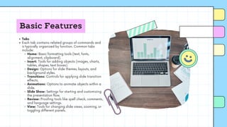 Basic Features
Tabs
Each tab contains related groups of commands and
is typically organized by function. Common tabs
include:
Home: Basic formatting tools (text, fonts,
alignment, clipboard).
Insert: Tools for adding objects (images, charts,
tables, shapes, text boxes).
Design: Options for slide themes, layouts, and
background styles.
Transitions: Controls for applying slide transition
effects.
Animations: Options to animate objects within a
slide.
Slide Show: Settings for starting and customizing
the presentation flow.
Review: Proofing tools like spell check, comments,
and language settings.
View: Tools for changing slide views, zooming, or
toggling different panels.
 