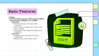Basic Features
Groups
Each tab contains groups, which organize related
commands into categories. For example:
Home Tab:
Clipboard Group: Cut, Copy, Paste
commands.
Font Group: Font styles, sizes, colors, bold,
italic, underline.
Paragraph Group: Alignment, bullet points,
indentation.
Insert Tab:
Images Group: Insert pictures, clipart,
screenshots.
Media Group: Insert videos, audio.
 