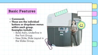 Basic Features
Commands
These are the individual
buttons or dropdown menus
within each group.
Examples include:
Bold, Italic, Underline in
the Font Group.
New Slide, Slide Layout in
the Slides Group.
 