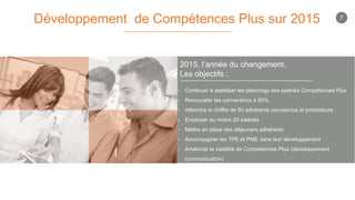2015, l’année du changement.
Les objectifs :
Développement de Compétences Plus sur 2015
• Continuer à stabiliser les plannings des salariés Compétences Plus
• Renouveler les conventions à 95%
• Atteindre le chiffre de 50 adhérents convaincus et promoteurs.
• Employer au moins 20 salariés
• Mettre en place des déjeuners adhérents
• Accompagner les TPE et PME dans leur développement
• Améliorer la visibilité de Compétences Plus (développement
communication)
7
 