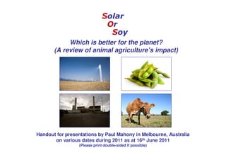 Solar
                               Or
                                Soy
            Which is better for the planet?
       (A review of animal agriculture’s impact)




Handout for presentations by Paul Mahony in Melbourne, Australia
       on various dates during 2011 as at 16th June 2011
                 (Please print double-sided if possible)
 