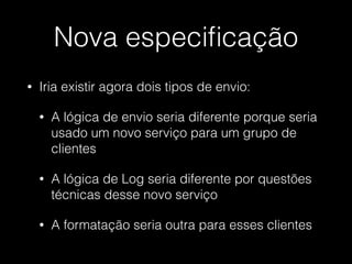Nova especiﬁcação
• Iria existir agora dois tipos de envio:
• A lógica de envio seria diferente porque seria
usado um novo serviço para um grupo de
clientes
• A lógica de Log seria diferente por questões
técnicas desse novo serviço
• A formatação seria outra para esses clientes
 