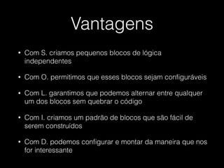 Vantagens
• Com S. criamos pequenos blocos de lógica
independentes
• Com O. permitimos que esses blocos sejam conﬁguráveis
• Com L. garantimos que podemos alternar entre qualquer
um dos blocos sem quebrar o código
• Com I. criamos um padrão de blocos que são fácil de
serem construídos
• Com D. podemos conﬁgurar e montar da maneira que nos
for interessante
 