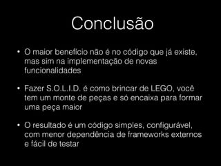 Conclusão
• O maior benefício não é no código que já existe,
mas sim na implementação de novas
funcionalidades
• Fazer S.O.L.I.D. é como brincar de LEGO, você
tem um monte de peças e só encaixa para formar
uma peça maior
• O resultado é um código simples, conﬁgurável,
com menor dependência de frameworks externos
e fácil de testar
 