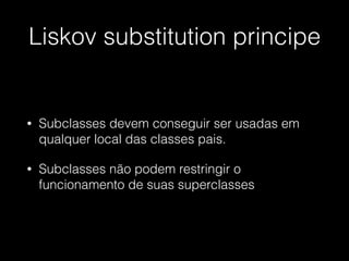 Liskov substitution principe
• Subclasses devem conseguir ser usadas em
qualquer local das classes pais.
• Subclasses não podem restringir o
funcionamento de suas superclasses
 
