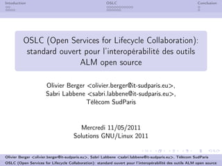 Intoduction                                            OSLC                                              Conclusion




         OSLC (Open Services for Lifecycle Collaboration):
          standard ouvert pour l’interopérabilité des outils
                         ALM open source

                      Olivier Berger <olivier.berger@it-sudparis.eu>,
                      Sabri Labbene <sabri.labbene@it-sudparis.eu>,
                                     Télécom SudParis


                                       Mercredi 11/05/2011
                                     Solutions GNU/Linux 2011


Olivier Berger <olivier.berger@it-sudparis.eu>, Sabri Labbene <sabri.labbene@it-sudparis.eu>, Télécom SudParis
OSLC (Open Services for Lifecycle Collaboration): standard ouvert pour l’interopérabilité des outils ALM open source
 