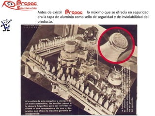 Antes de existir              lo máximo que se ofrecía en seguridad
era la tapa de aluminio como sello de seguridad y de inviolabilidad del
producto.
 