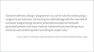 “Gerstner defined a design “programme” as a set of rules for constructing a
range of visual solutions. Connecting his methodology with the new field of
computer programming, Gerstner presented examples of computer-
generated patterns that were made by mathematically describing visual
elements and combining them according to simple rules.”
!
— Ellen Lupton, Thinking with Type (2nd edition), 2010, Princeton Architectural Press, p165
 