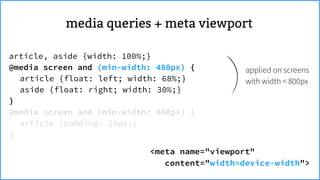 <meta name="viewport"
content="width=device-width">
applied on screens
with width < 800px
article, aside {width: 100%;}
@media screen and (min-width: 480px) {
article {float: left; width: 68%;}
aside {float: right; width: 30%;}
}
@media screen and (min-width: 800px) {
article {padding: 20px;}
}
meta viewportmedia queries +
 