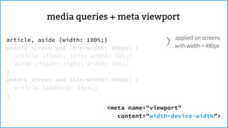 <meta name="viewport"
content="width=device-width">
applied on screens
with width < 480px
article, aside {width: 100%;}
@media screen and (min-width: 480px) {
article {float: left; width: 68%;}
aside {float: right; width: 30%;}
}
@media screen and (min-width: 800px) {
article {padding: 20px;}
}
meta viewportmedia queries +
 
