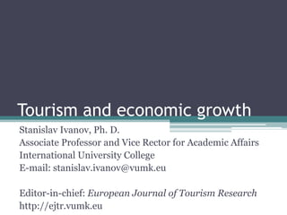 Tourism and economic growth 
Stanislav Ivanov, Ph. D. 
Associate Professor and Vice Rector for Academic Affairs 
International University College 
E-mail: stanislav.ivanov@vumk.eu 
Editor-in-chief: European Journal of Tourism Research 
http://ejtr.vumk.eu  