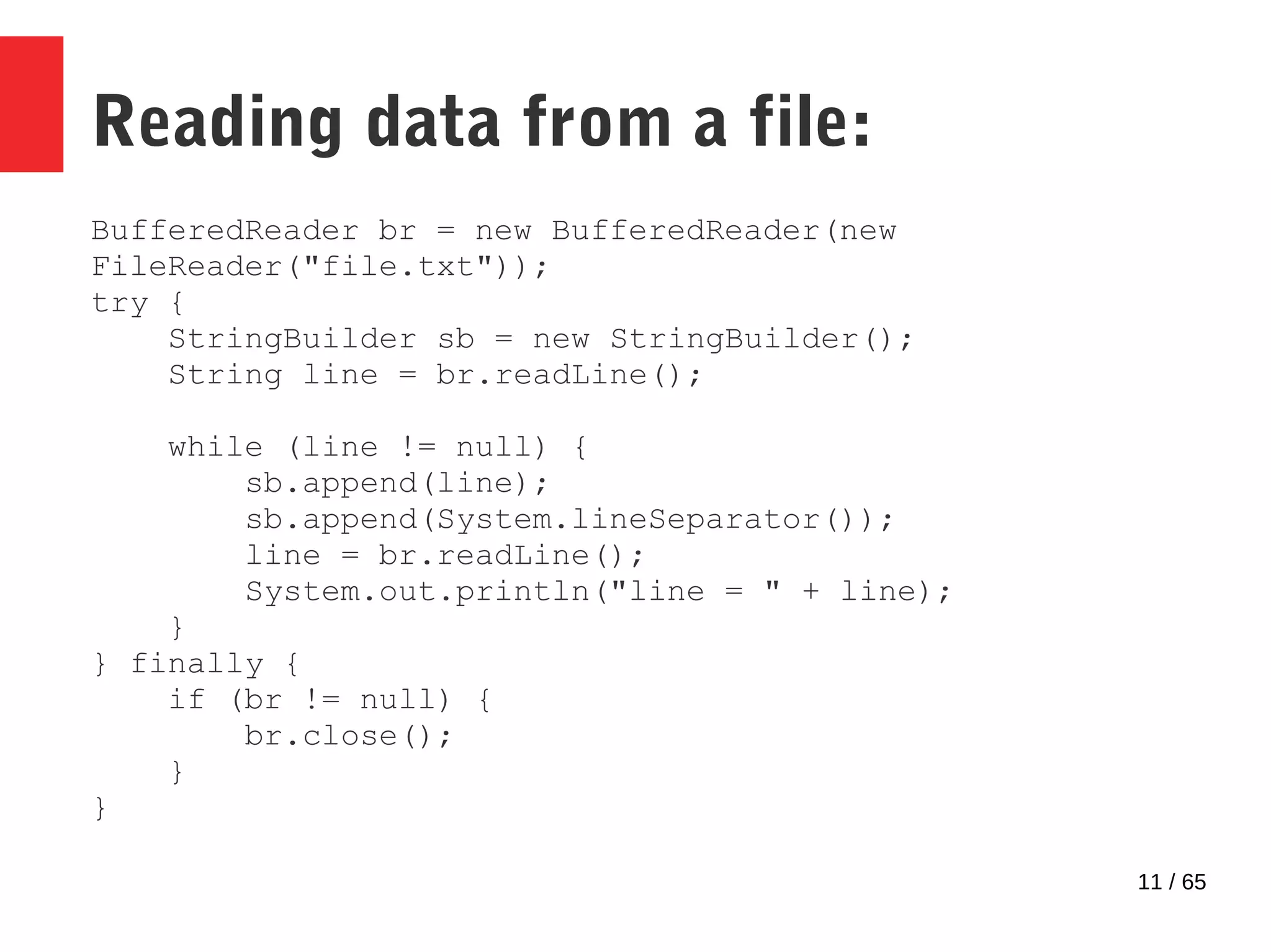 11 / 65
Reading data from a file:
BufferedReader br = new BufferedReader(new
FileReader("file.txt"));
try {
StringBuilder sb = new StringBuilder();
String line = br.readLine();
while (line != null) {
sb.append(line);
sb.append(System.lineSeparator());
line = br.readLine();
System.out.println("line = " + line);
}
} finally {
if (br != null) {
br.close();
}
}
 