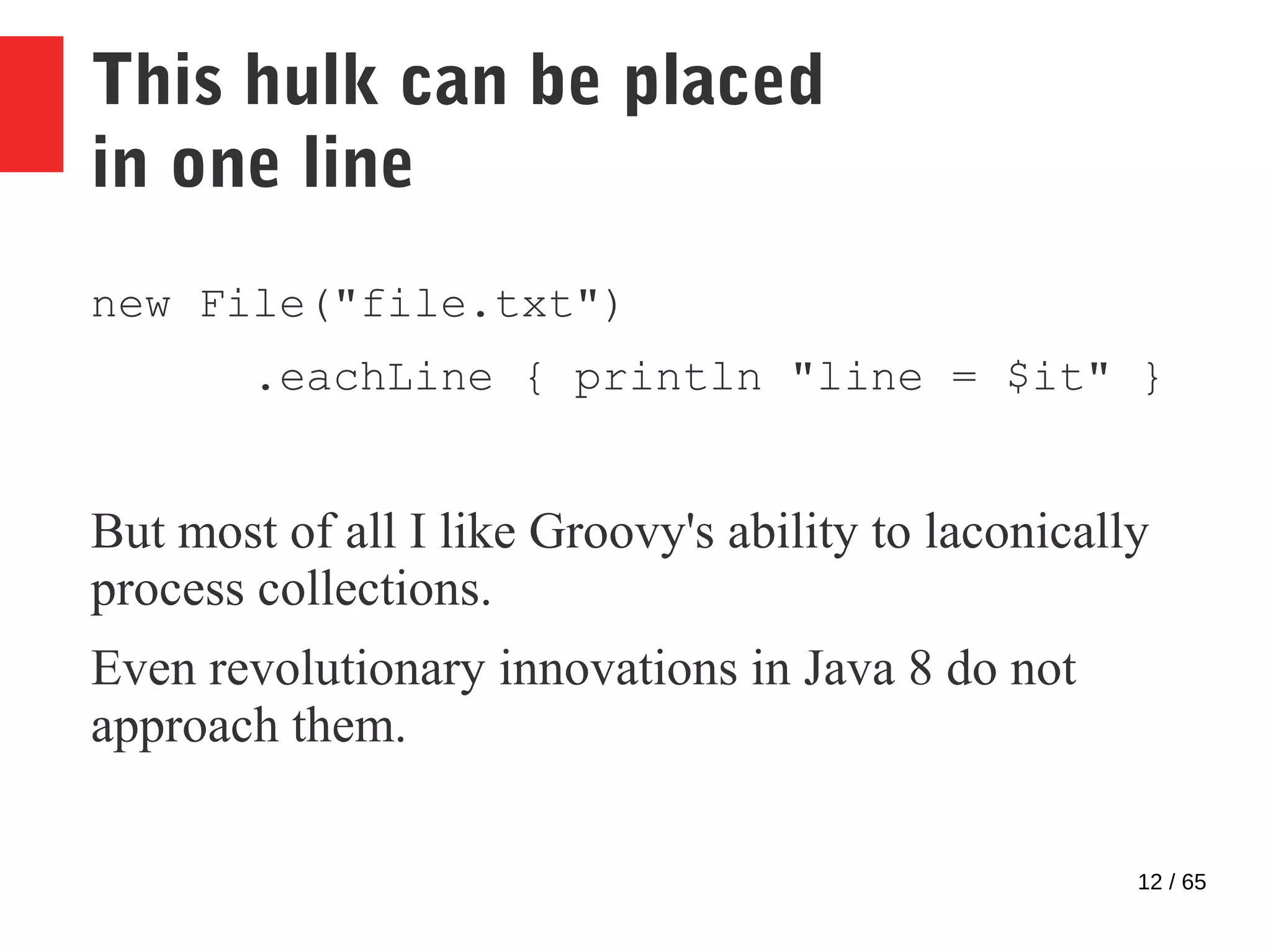 12 / 65
This hulk can be placed
in one line
new File("file.txt")
.eachLine { println "line = $it" }
But most of all I like Groovy's ability to laconically
process collections.
Even revolutionary innovations in Java 8 do not
approach them.
 
