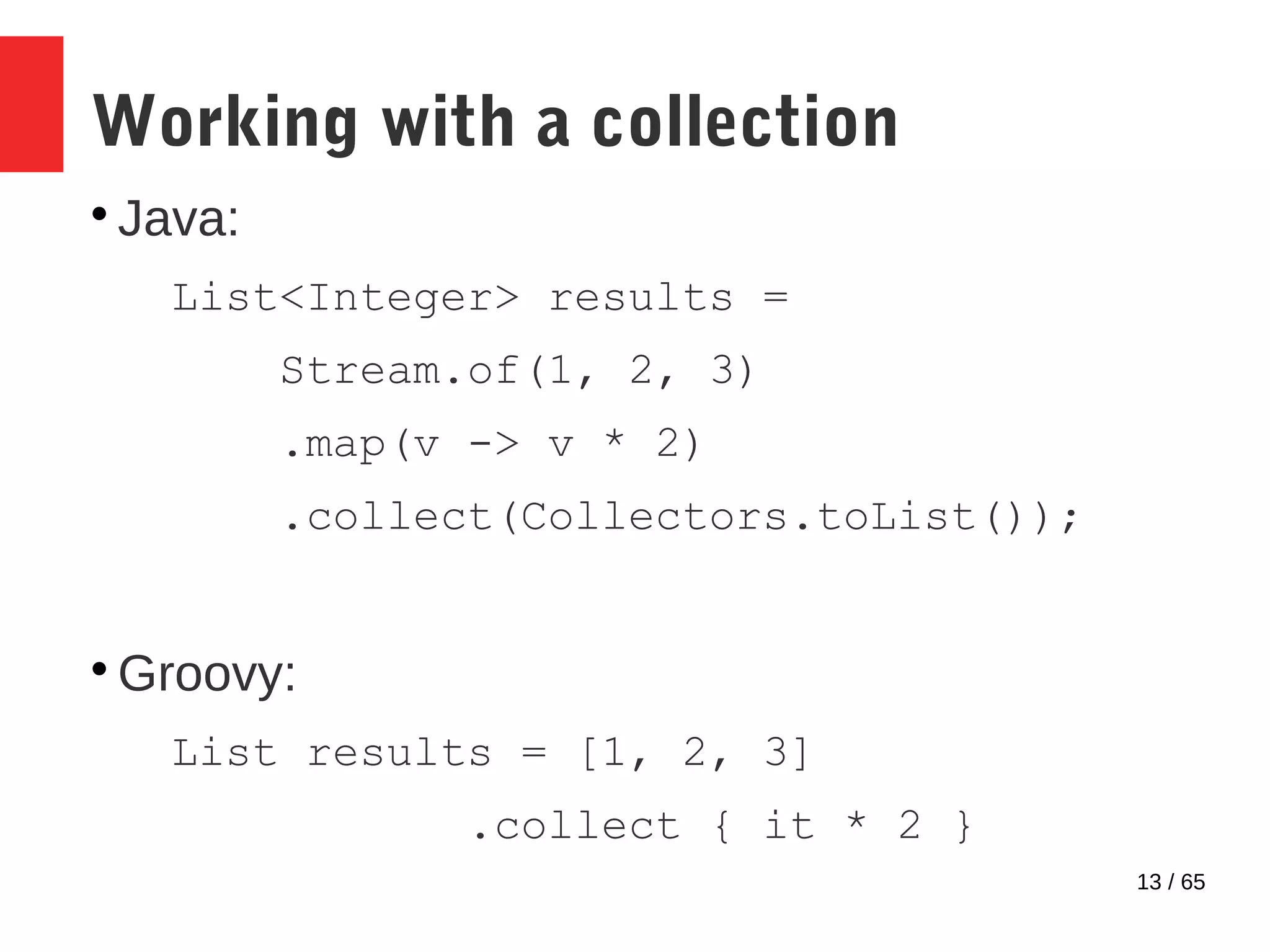 13 / 65
Working with a collection

Java:
List<Integer> results =
Stream.of(1, 2, 3)
.map(v -> v * 2)
.collect(Collectors.toList());

Groovy:
List results = [1, 2, 3]
.collect { it * 2 }
 